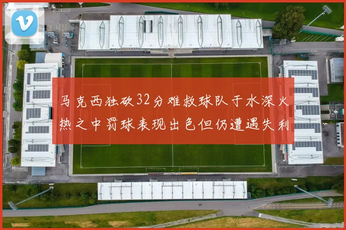 马克西独砍32分难救球队于水深火热之中罚球表现出色但仍遭遇失利