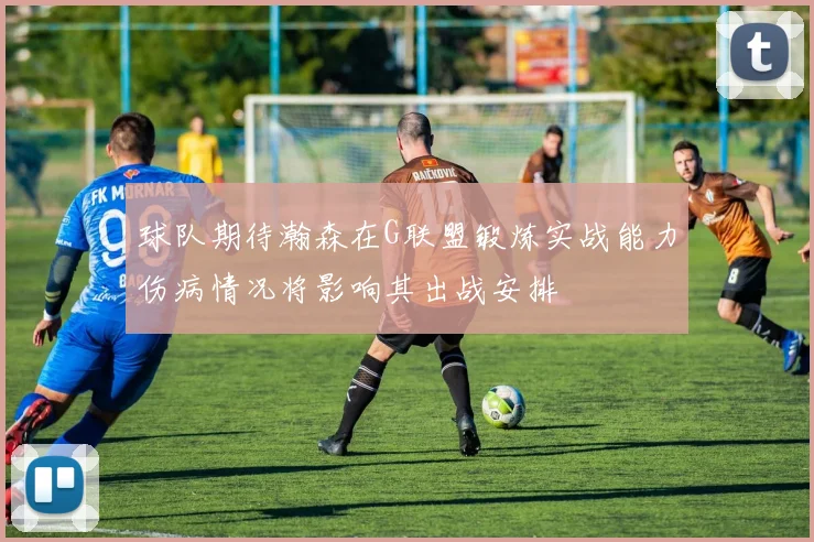 球队期待瀚森在G联盟锻炼实战能力伤病情况将影响其出战安排