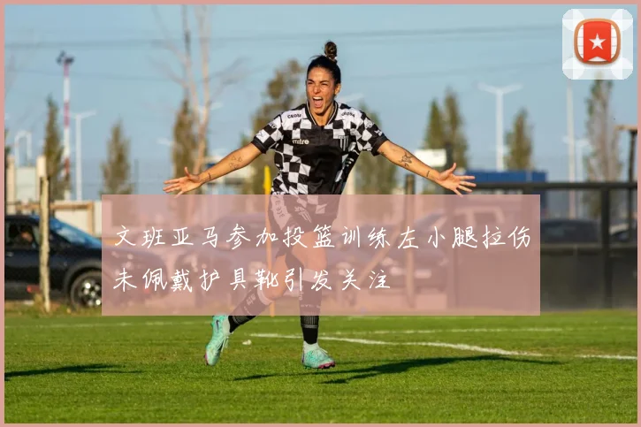 文班亚马参加投篮训练左小腿拉伤未佩戴护具靴引发关注