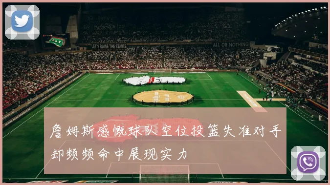 詹姆斯感慨球队空位投篮失准对手却频频命中展现实力