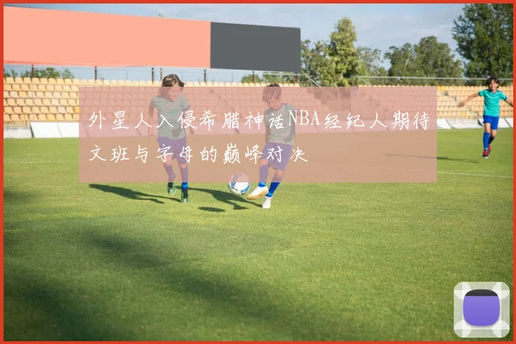 外星人入侵希腊神话NBA经纪人期待文班与字母的巅峰对决