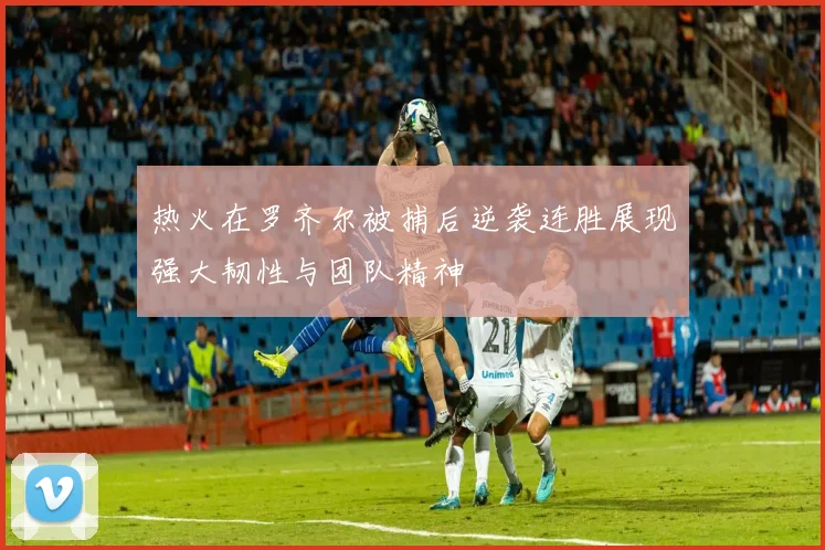 热火在罗齐尔被捕后逆袭连胜展现强大韧性与团队精神