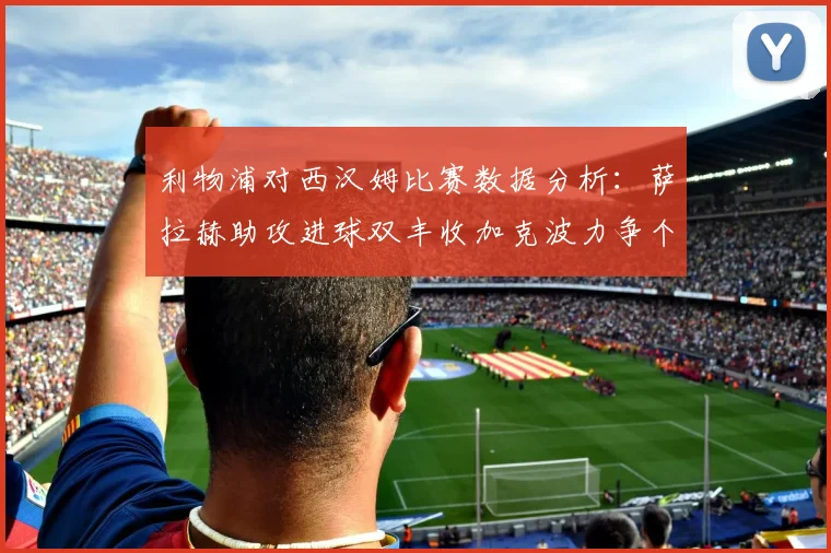 利物浦对西汉姆比赛数据分析：萨拉赫助攻进球双丰收加克波力争个人职业生涯50球