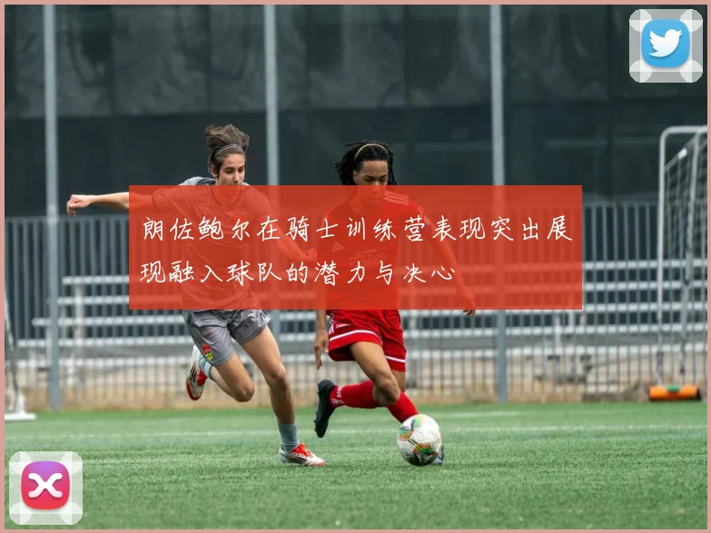 朗佐鲍尔在骑士训练营表现突出展现融入球队的潜力与决心