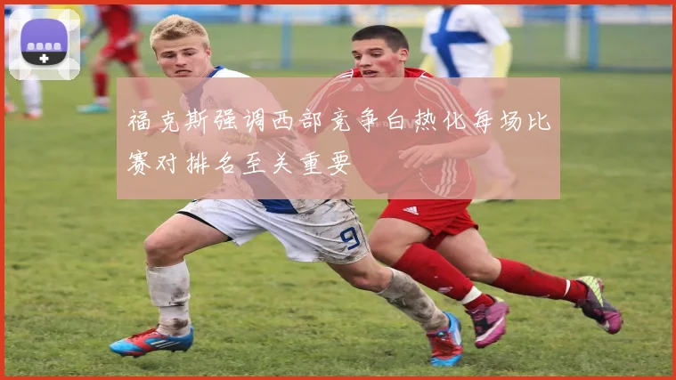 福克斯强调西部竞争白热化每场比赛对排名至关重要