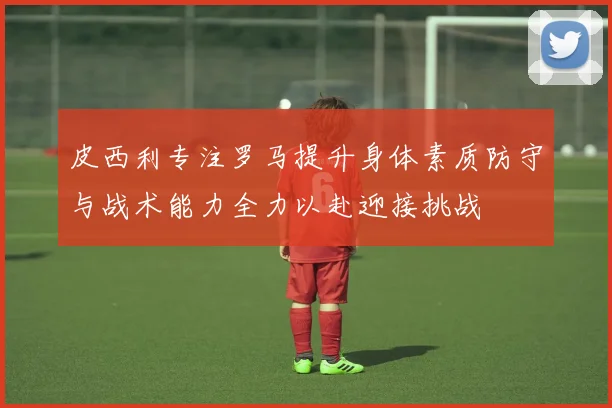 皮西利专注罗马提升身体素质防守与战术能力全力以赴迎接挑战