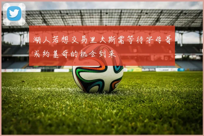 湖人若想交易里夫斯需等待字母哥或约基奇的机会到来