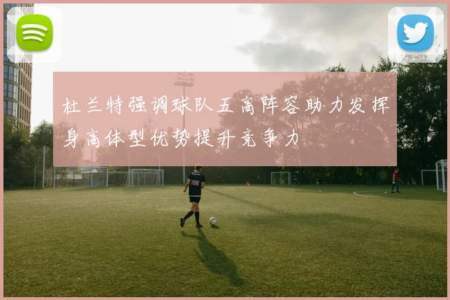 杜兰特强调球队五高阵容助力发挥身高体型优势提升竞争力