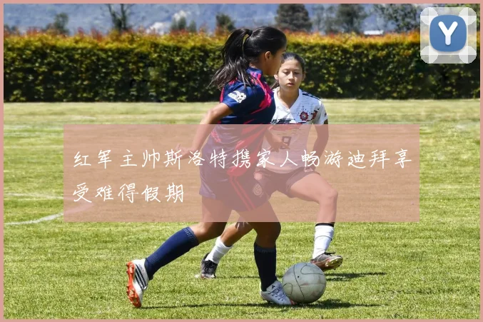 红军主帅斯洛特携家人畅游迪拜享受难得假期