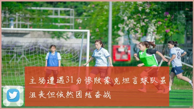 主场遭遇31分惨败蒙克坦言球队虽沮丧但依然团结奋战