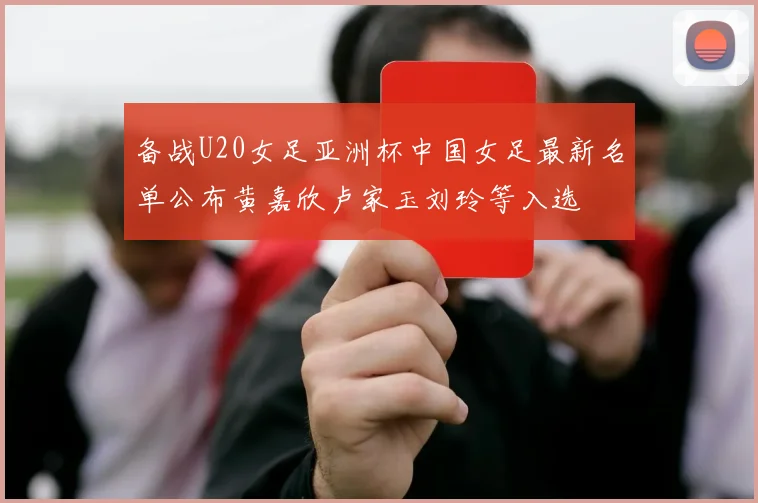 备战U20女足亚洲杯中国女足最新名单公布黄嘉欣卢家玉刘玲等入选