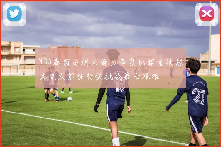NBA赛前分析火箭力争复仇掘金快船力克灰熊独行侠挑战爵士艰难