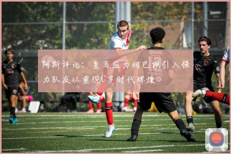 阿斯评论：皇马应为姆巴佩引入强力队友以重现C罗时代辉煌